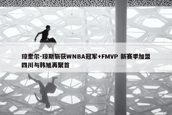 琼奎尔-琼斯斩获WNBA冠军+FMVP 新赛季加盟四川与韩旭再聚首