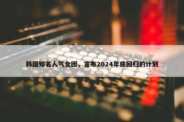 韩国知名人气女团，宣布2024年底回归的计划