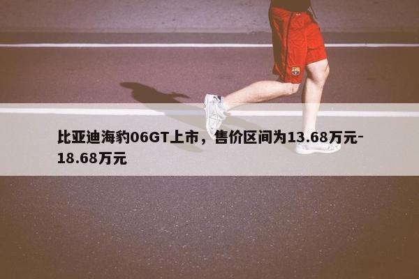 比亚迪海豹06GT上市，售价区间为13.68万元-18.68万元