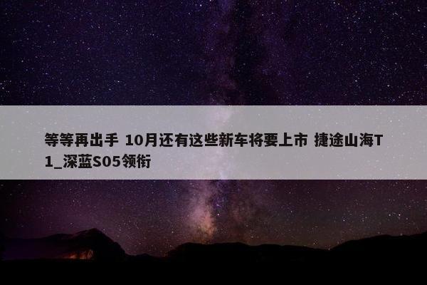 等等再出手 10月还有这些新车将要上市 捷途山海T1_深蓝S05领衔