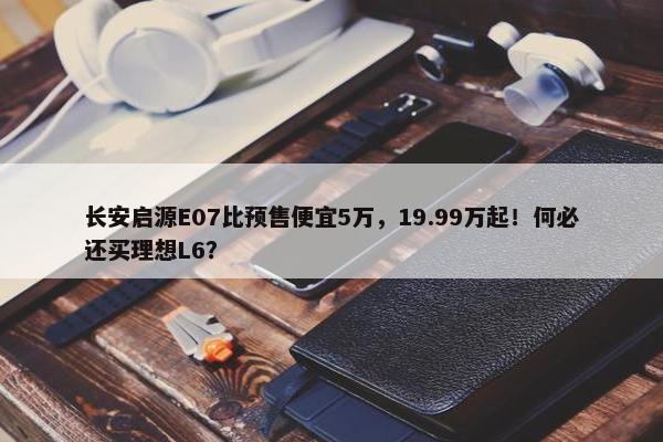 长安启源E07比预售便宜5万，19.99万起！何必还买理想L6？