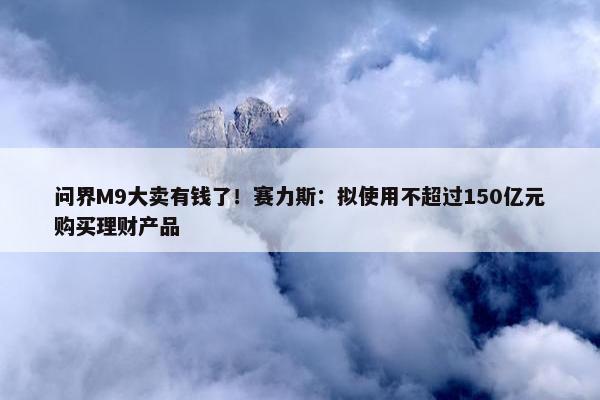 问界M9大卖有钱了！赛力斯：拟使用不超过150亿元购买理财产品