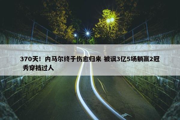 370天！内马尔终于伤愈归来 被讽3亿5场躺赢2冠 秀穿裆过人