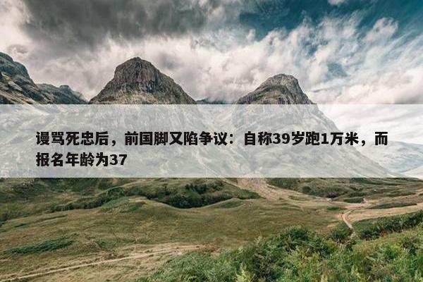 谩骂死忠后，前国脚又陷争议：自称39岁跑1万米，而报名年龄为37