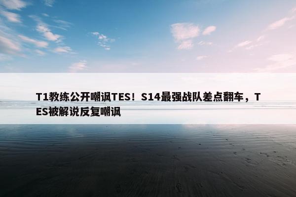 T1教练公开嘲讽TES！S14最强战队差点翻车，TES被解说反复嘲讽