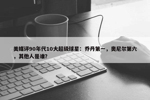 美媒评90年代10大超级球星：乔丹第一，奥尼尔第六，其他人是谁？