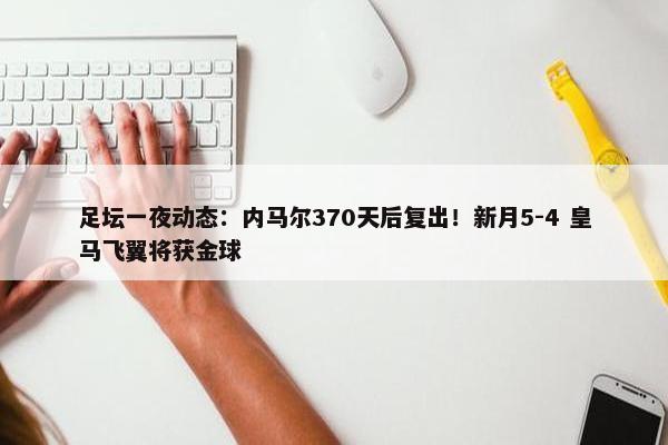 足坛一夜动态：内马尔370天后复出！新月5-4 皇马飞翼将获金球