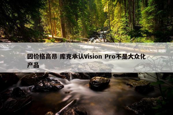 因价格高昂 库克承认Vision Pro不是大众化产品