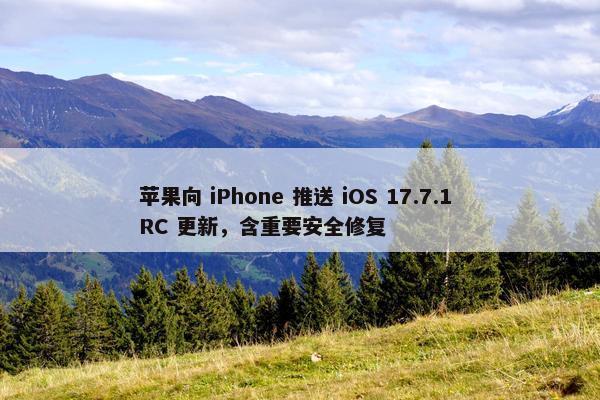 苹果向 iPhone 推送 iOS 17.7.1 RC 更新，含重要安全修复