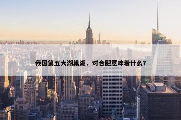 我国第五大湖巢湖，对合肥意味着什么？