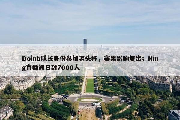 Doinb队长身份参加老头杯，赛果影响复出；Ning直播间日封7000人