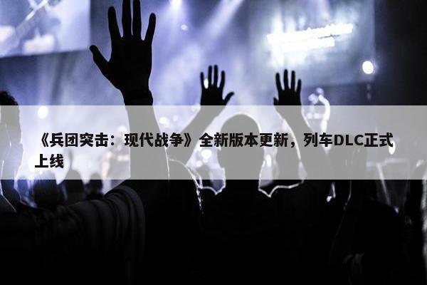 《兵团突击：现代战争》全新版本更新，列车DLC正式上线