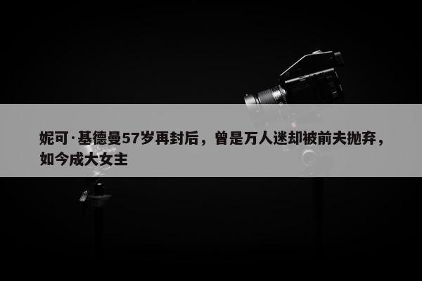 妮可·基德曼57岁再封后，曾是万人迷却被前夫抛弃，如今成大女主