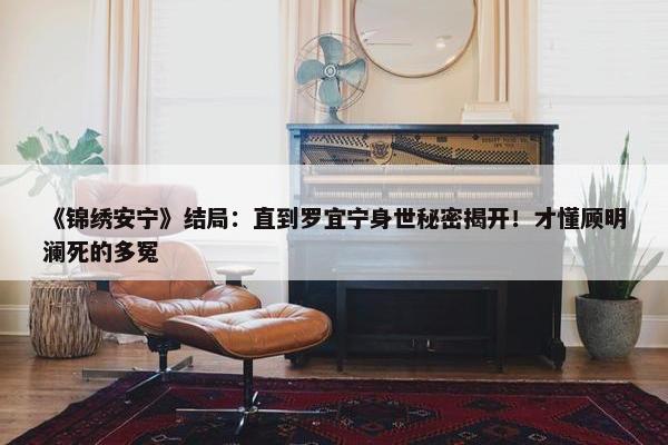 《锦绣安宁》结局：直到罗宜宁身世秘密揭开！才懂顾明澜死的多冤