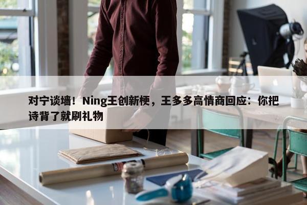 对宁谈墙！Ning王创新梗，王多多高情商回应：你把诗背了就刷礼物