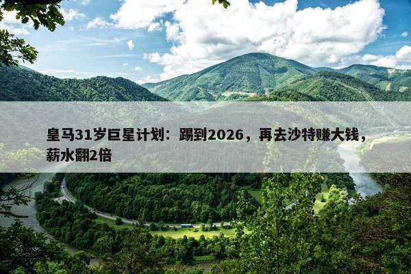 皇马31岁巨星计划：踢到2026，再去沙特赚大钱，薪水翻2倍