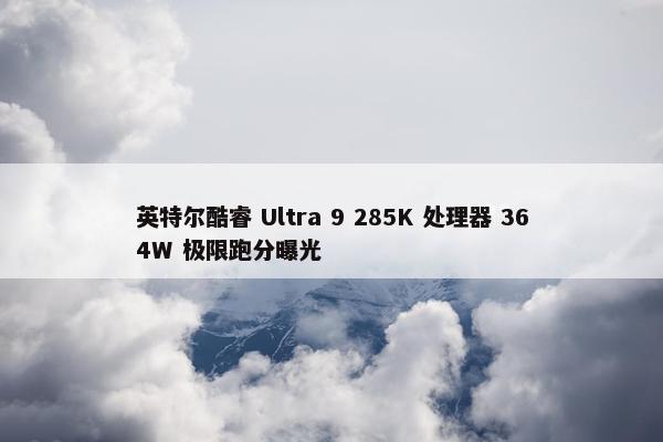 英特尔酷睿 Ultra 9 285K 处理器 364W 极限跑分曝光