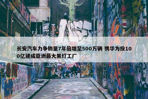 长安汽车力争销量7年倍增至500万辆 携华为投100亿建成亚洲最大黑灯工厂