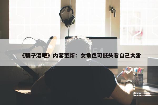 《骗子酒吧》内容更新：女角色可低头看自己大雷