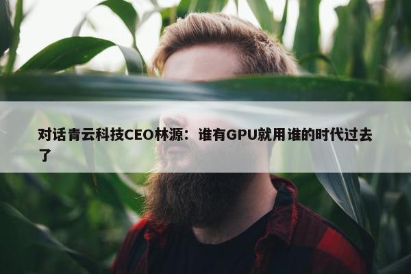 对话青云科技CEO林源：谁有GPU就用谁的时代过去了