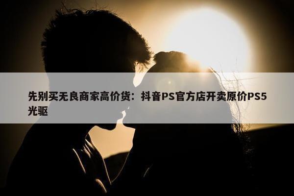 先别买无良商家高价货：抖音PS官方店开卖原价PS5光驱