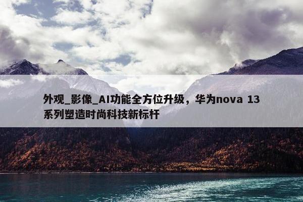 外观_影像_AI功能全方位升级，华为nova 13系列塑造时尚科技新标杆