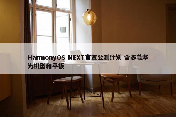 HarmonyOS NEXT官宣公测计划 含多款华为机型和平板