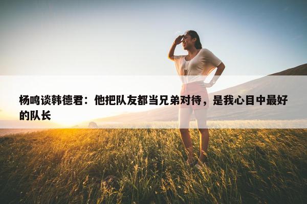 杨鸣谈韩德君：他把队友都当兄弟对待，是我心目中最好的队长