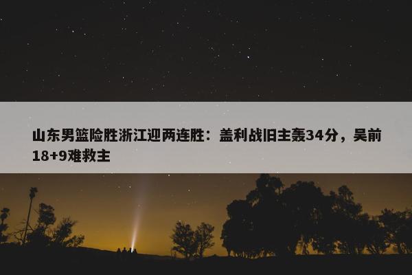 山东男篮险胜浙江迎两连胜：盖利战旧主轰34分，吴前18+9难救主