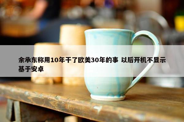 余承东称用10年干了欧美30年的事 以后开机不显示基于安卓