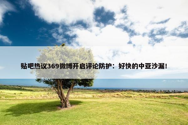 贴吧热议369微博开启评论防护：好快的中亚沙漏！