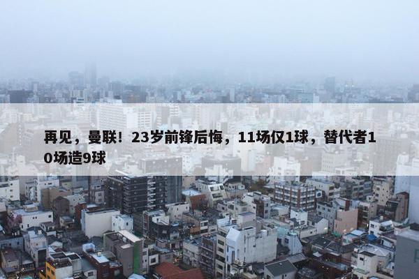 再见，曼联！23岁前锋后悔，11场仅1球，替代者10场造9球