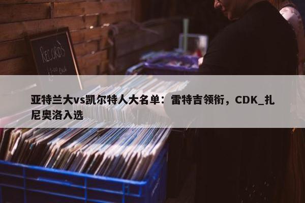 亚特兰大vs凯尔特人大名单：雷特吉领衔，CDK_扎尼奥洛入选