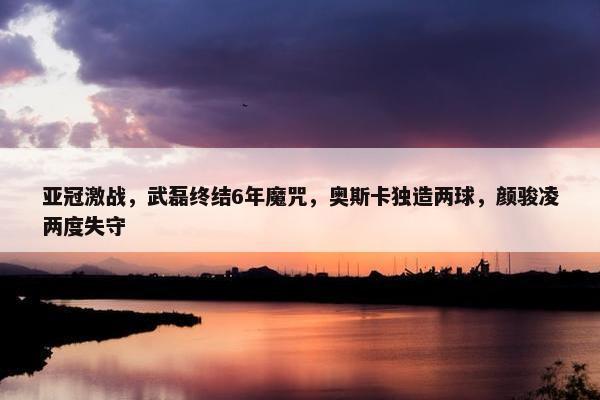 亚冠激战，武磊终结6年魔咒，奥斯卡独造两球，颜骏凌两度失守