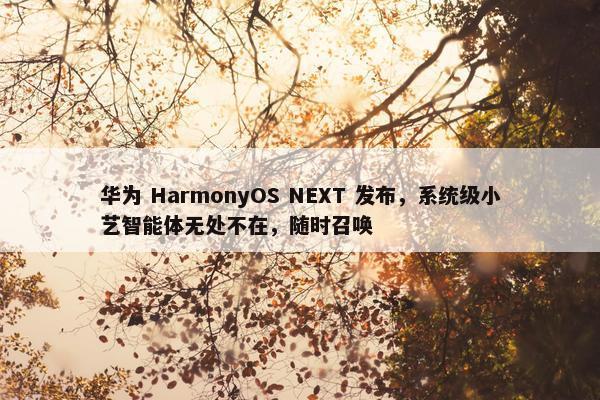 华为 HarmonyOS NEXT 发布，系统级小艺智能体无处不在，随时召唤