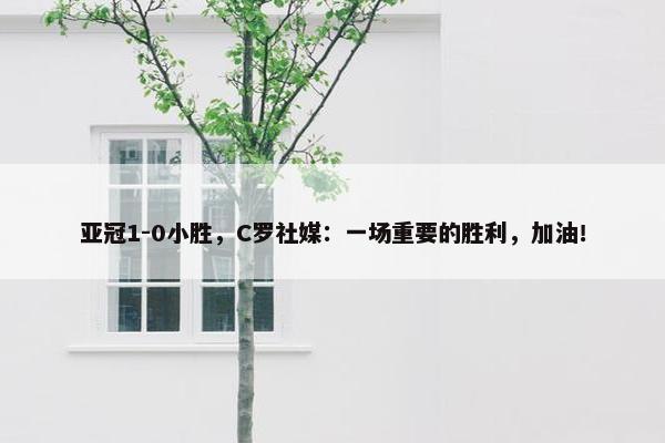 亚冠1-0小胜，C罗社媒：一场重要的胜利，加油！