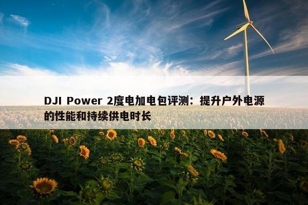 DJI Power 2度电加电包评测：提升户外电源的性能和持续供电时长