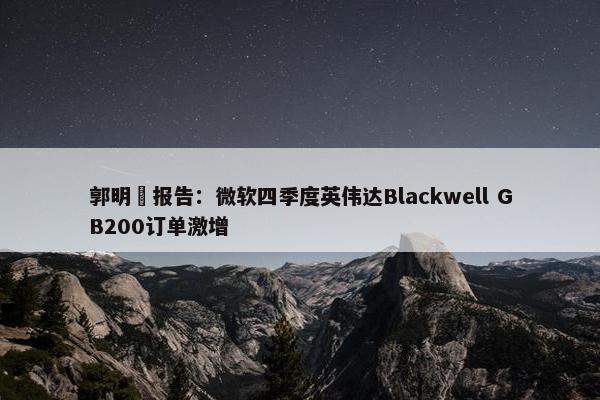 郭明錤报告：微软四季度英伟达Blackwell GB200订单激增