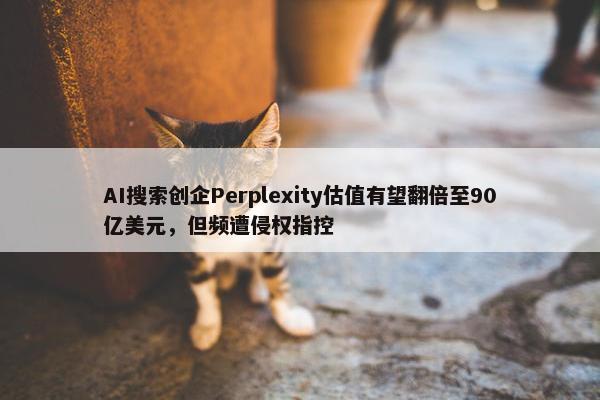 AI搜索创企Perplexity估值有望翻倍至90亿美元，但频遭侵权指控