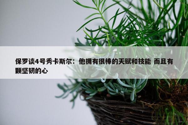 保罗谈4号秀卡斯尔：他拥有很棒的天赋和技能 而且有颗坚韧的心