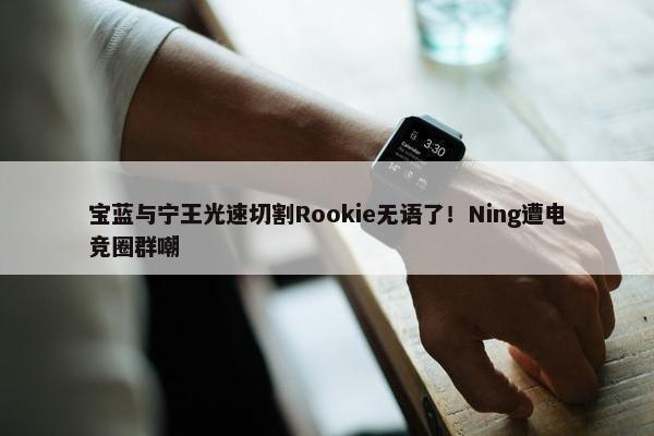 宝蓝与宁王光速切割Rookie无语了！Ning遭电竞圈群嘲