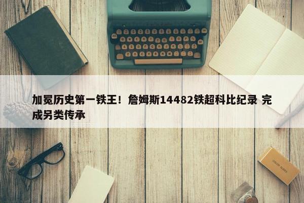 加冕历史第一铁王！詹姆斯14482铁超科比纪录 完成另类传承