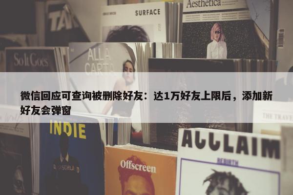 微信回应可查询被删除好友：达1万好友上限后，添加新好友会弹窗