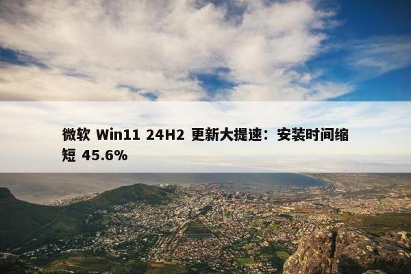 微软 Win11 24H2 更新大提速：安装时间缩短 45.6%