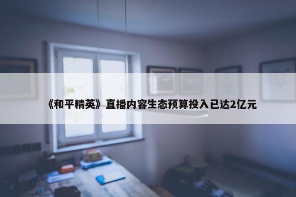 《和平精英》直播内容生态预算投入已达2亿元