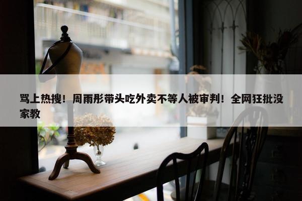 骂上热搜！周雨彤带头吃外卖不等人被审判！全网狂批没家教