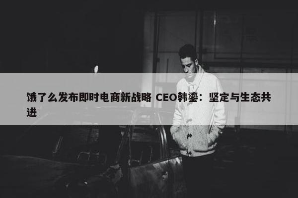 饿了么发布即时电商新战略 CEO韩鎏：坚定与生态共进