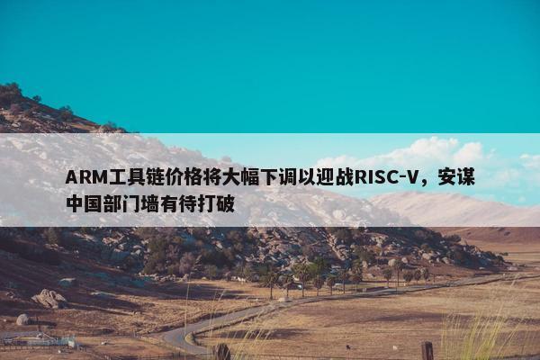 ARM工具链价格将大幅下调以迎战RISC-V，安谋中国部门墙有待打破