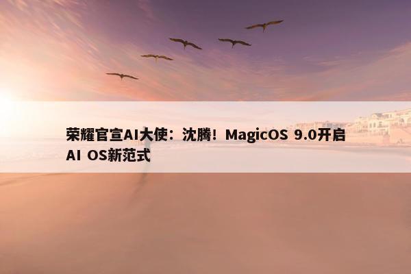 荣耀官宣AI大使：沈腾！MagicOS 9.0开启AI OS新范式