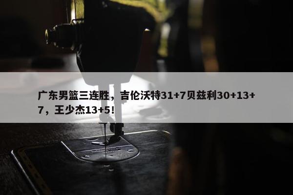 广东男篮三连胜，吉伦沃特31+7贝兹利30+13+7，王少杰13+5！